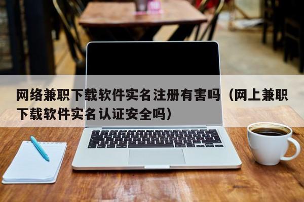 网络兼职下载软件实名注册有害吗（网上兼职下载软件实名认证安全吗）