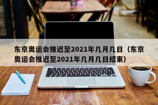 东京奥运会推迟至2021年几月几日（东京奥运会推迟至2021年几月几日结束）