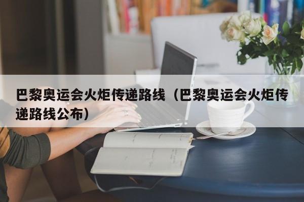 巴黎奥运会火炬传递路线（巴黎奥运会火炬传递路线公布）