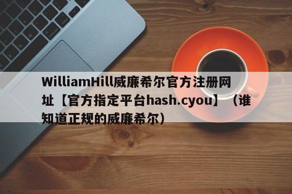 WilliamHill威廉希尔官方注册网址【官方指定平台hash.cyou】（谁知道正规的威廉希尔）