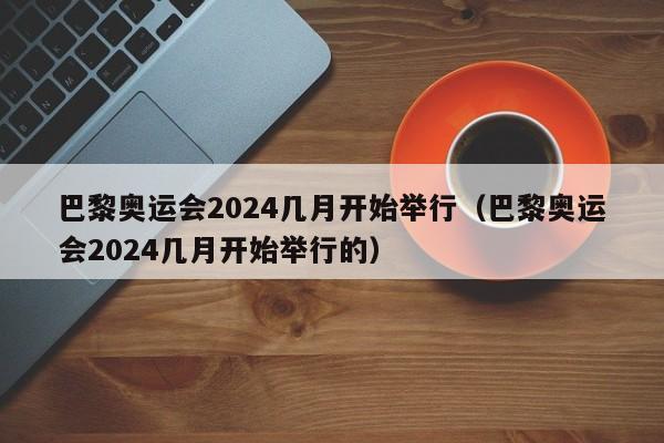 巴黎奥运会2024几月开始举行（巴黎奥运会2024几月开始举行的）