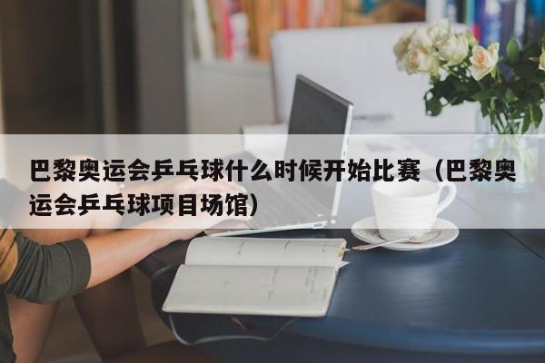 巴黎奥运会乒乓球什么时候开始比赛（巴黎奥运会乒乓球项目场馆）