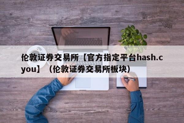 伦敦证券交易所【官方指定平台hash.cyou】（伦敦证券交易所板块）